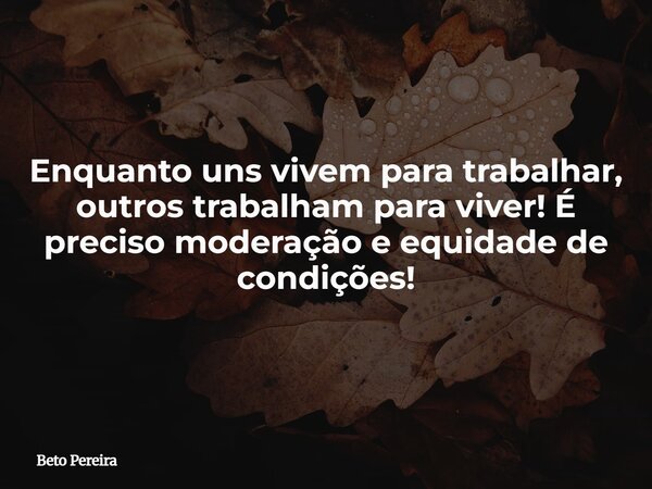 Enquanto uns vivem para trabalhar, outros trabalham para viver! É preciso moderação e equidade de condições!... Frase de Beto Pereira.