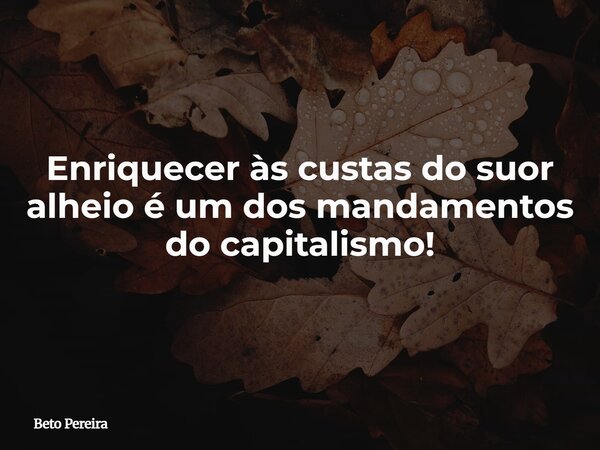 Enriquecer às custas do suor alheio é um dos mandamentos do capitalismo!... Frase de Beto Pereira.