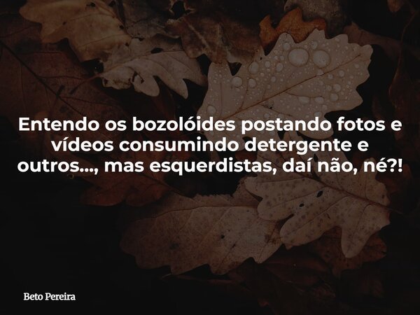 Entendo os bozolóides postando fotos e vídeos consumindo detergente e outros..., mas esquerdistas, daí não, né?!... Frase de Beto Pereira.