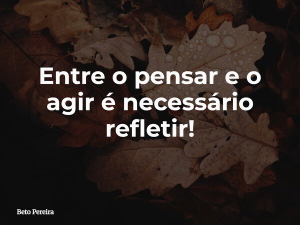 Entre o pensar e o agir é necessário refletir!... Frase de Beto Pereira.