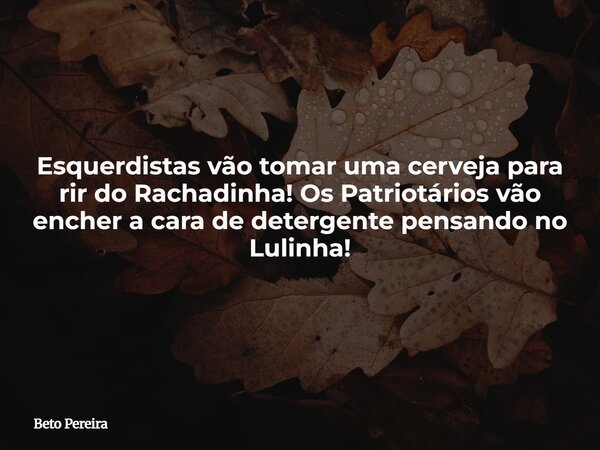 Esquerdistas vão tomar uma cerveja para rir do Rachadinha! Os Patriotários vão encher a cara de detergente pensando no Lulinha!... Frase de Beto Pereira.