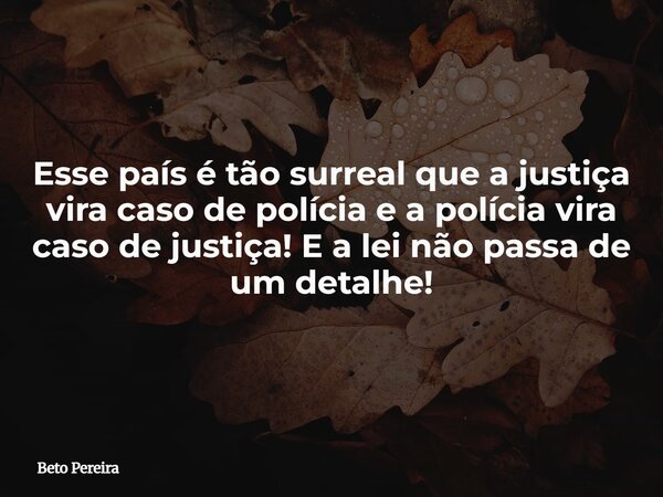 Esse país é tão surreal que a justiça vira caso de polícia e a polícia vira caso de justiça! E a lei não passa de um detalhe!... Frase de Beto Pereira.