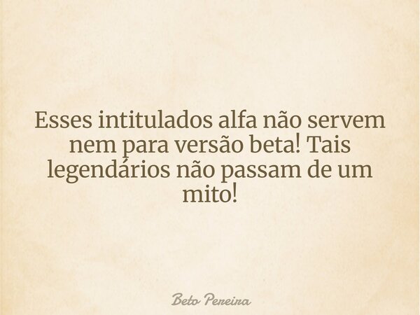 Esses intitulados alfa não servem nem para versão beta! Tais legendários não passam de um mito!... Frase de Beto Pereira.