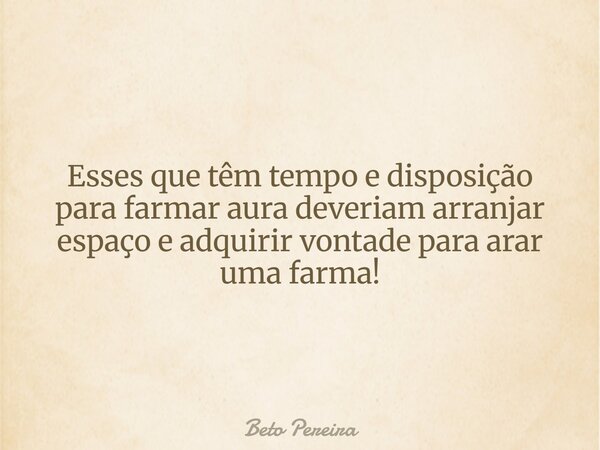 Esses que têm tempo e disposição para farmar aura deveriam arranjar espaço e adquirir vontade para arar uma farma!... Frase de Beto Pereira.