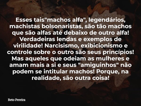 Esses tais "machos alfa", legendários, machistas bolsonaristas, são tão machos que são alfas até debaixo de outro alfa! Verdadeiras lendas e exemplos ... Frase de Beto Pereira.