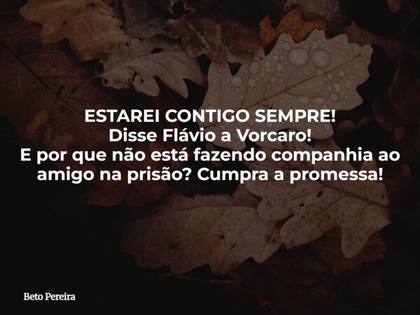 ESTAREI CONTIGO SEMPRE! Disse Flávio a Vorcaro! E por que não está fazendo companhia ao amigo na prisão? Cumpra a promessa!... Frase de Beto Pereira.
