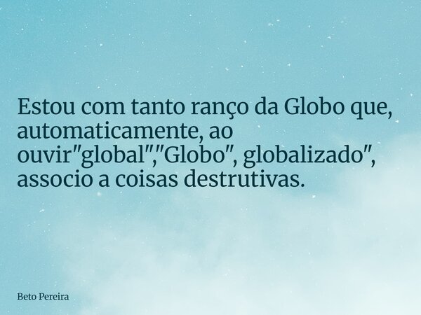 ⁠Estou com tanto ranço da Globo que, automaticamente, ao ouvir"global", "Globo", globalizado", associo a coisas destrutivas.... Frase de Beto Pereira.