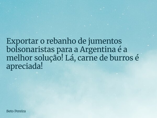 Exportar o rebanho de jumentos bolsonaristas para a Argentina é a melhor solução! Lá, carne de burros é apreciada!... Frase de Beto Pereira.