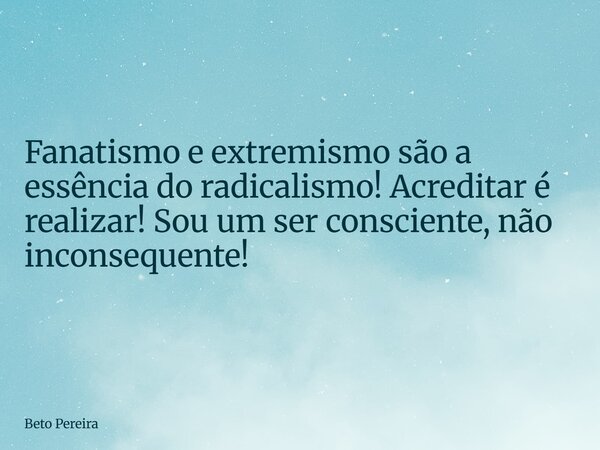 Fanatismo e extremismo são a essência do radicalismo! Acreditar é realizar! Sou um ser consciente, não inconsequente!... Frase de Beto Pereira.