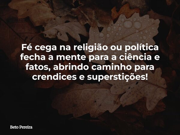 Fé cega na religião ou política fecha a mente para a ciência e fatos, abrindo caminho para crendices e superstições!... Frase de Beto Pereira.