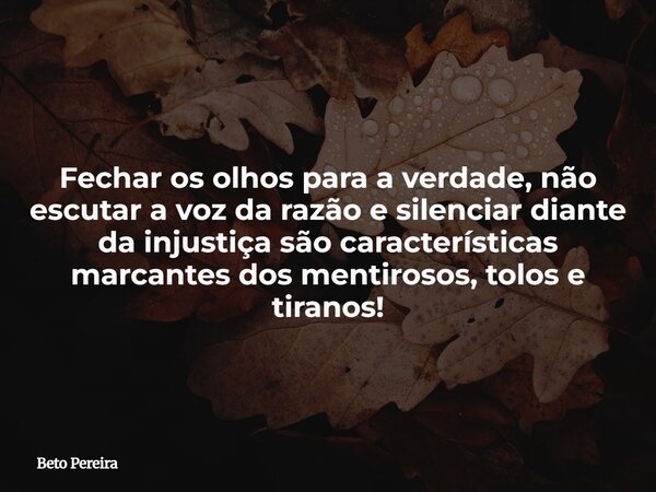 Fechar os olhos para a verdade, não escutar a voz da razão e silenciar diante da injustiça são características marcantes dos mentirosos, tolos e tiranos!... Frase de Beto Pereira.