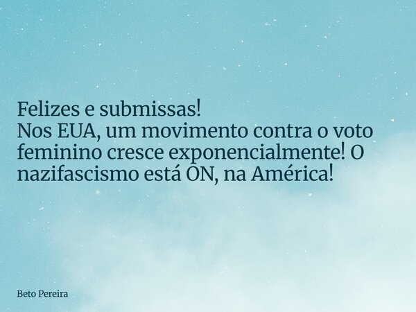 Felizes e submissas! Nos EUA, um movimento contra o voto feminino cresce exponencialmente! O nazifascismo está ON, na América!... Frase de Beto Pereira.