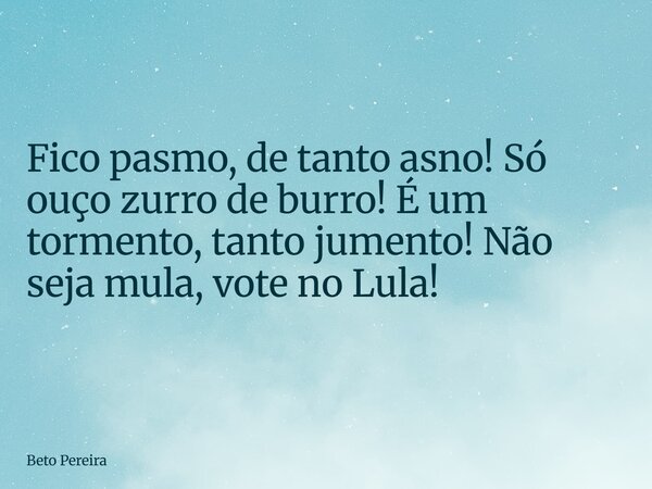 Fico pasmo, de tanto asno! Só ouço zurro de burro! É um tormento, tanto jumento! Não seja mula, vote no Lula!... Frase de Beto Pereira.