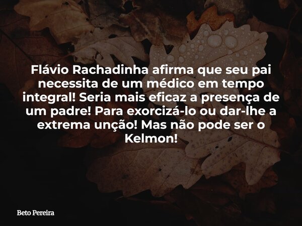 Flávio Rachadinha afirma que seu pai necessita de um médico em tempo integral! Seria mais eficaz a presença de um padre! Para exorcizá-lo ou dar-lhe a extrema u... Frase de Beto Pereira.