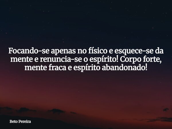 Focando-se apenas no físico e esquece-se da mente e renuncia-se o espírito! Corpo forte, mente fraca e espírito abandonado!... Frase de Beto Pereira.