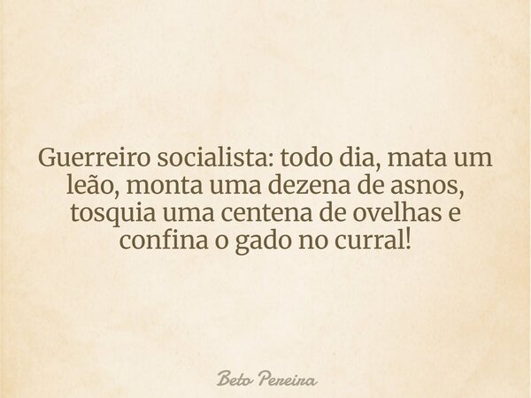 Guerreiro socialista: todo dia, mata um leão, monta uma dezena de asnos, tosquia uma centena de ovelhas e confina o gado no curral!... Frase de Beto Pereira.