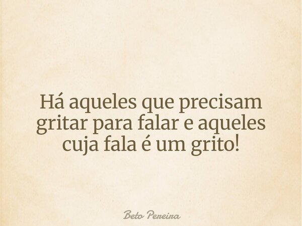 Há aqueles que precisam gritar para falar e aqueles cuja fala é um grito!... Frase de Beto Pereira.