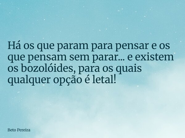 Há os que param para pensar e os que pensam sem parar... e existem os bozolóides, para os quais qualquer opção é letal!... Frase de Beto Pereira.