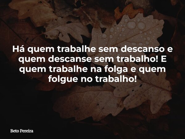 Há quem trabalhe sem descanso e quem descanse sem trabalho! E quem trabalhe na folga e quem folgue no trabalho!... Frase de Beto Pereira.