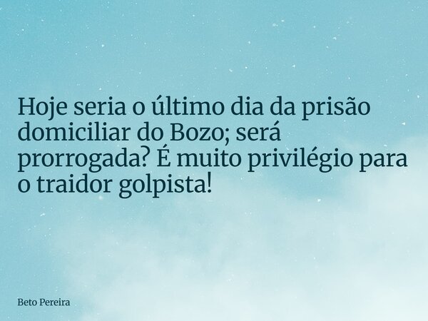 ⁠Hoje seria o último dia da prisão domiciliar do Bozo; será prorrogada? É muito privilégio para o traidor golpista!... Frase de Beto Pereira.
