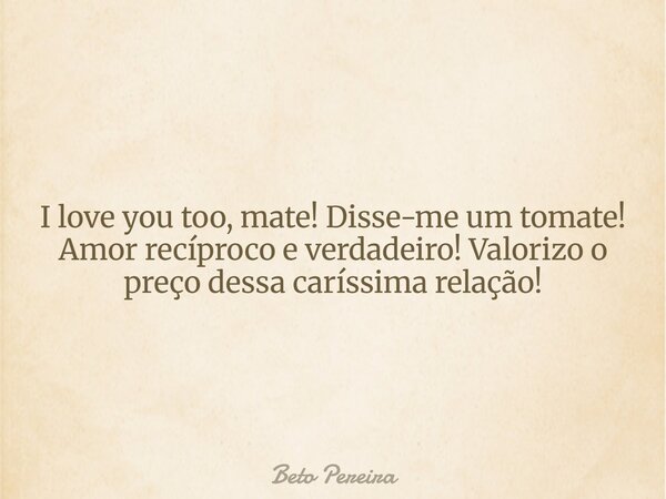 I love you too, mate! Disse-me um tomate! Amor recíproco e verdadeiro! Valorizo o preço dessa caríssima relação!... Frase de Beto Pereira.