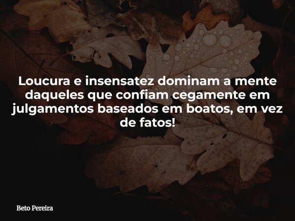 Loucura e insensatez dominam a mente daqueles que confiam cegamente em julgamentos baseados em boatos, em vez de fatos!... Frase de Beto Pereira.