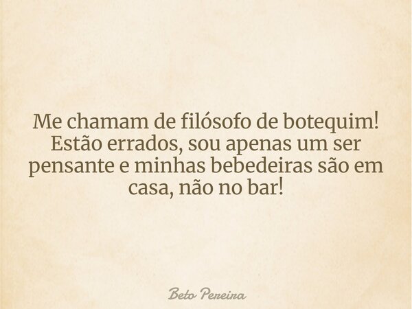 Me chamam de filósofo de botequim! Estão errados, sou apenas um ser pensante e minhas bebedeiras são em casa, não no bar!... Frase de Beto Pereira.