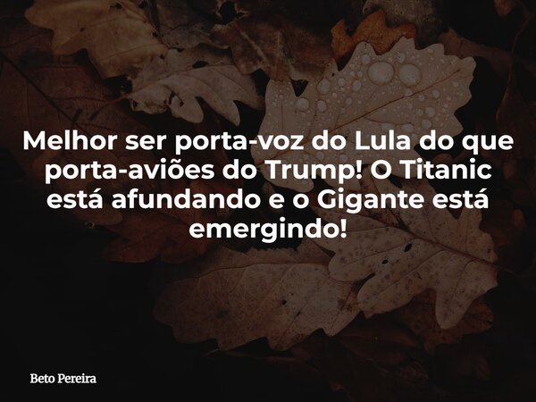 Melhor ser porta-voz do Lula do que porta-aviões do Trump! O Titanic está afundando e o Gigante está emergindo!... Frase de Beto Pereira.