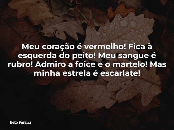 Meu coração é vermelho! Fica à esquerda do peito! Meu sangue é rubro! Admiro a foice e o martelo! Mas minha estrela é escarlate!... Frase de Beto Pereira.