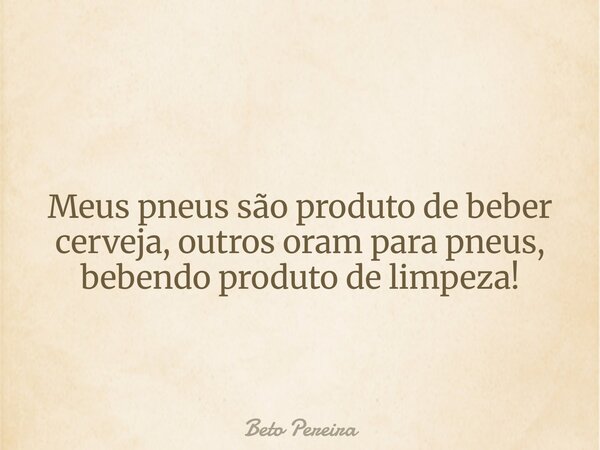 Meus pneus são produto de beber cerveja, outros oram para pneus, bebendo produto de limpeza!... Frase de Beto Pereira.