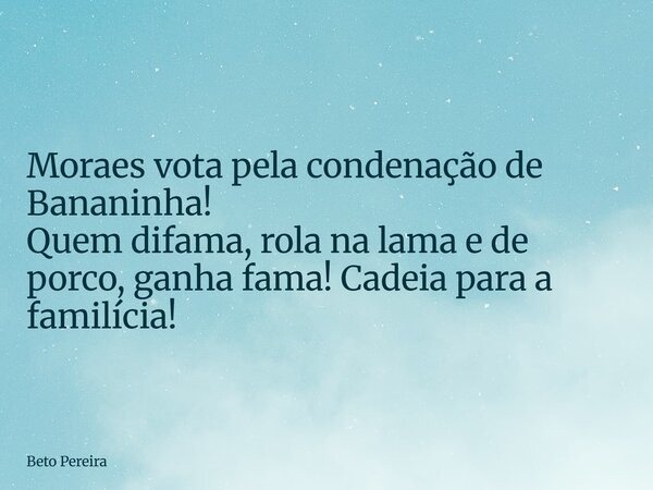 Moraes vota pela condenação de Bananinha! Quem difama, rola na lama e de porco, ganha fama! Cadeia para a familícia!... Frase de Beto Pereira.