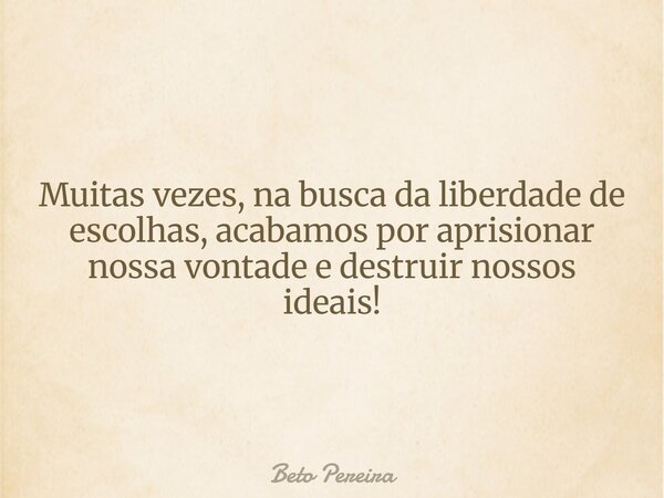 Muitas vezes, na busca da liberdade de escolhas, acabamos por aprisionar nossa vontade e destruir nossos ideais!... Frase de Beto Pereira.