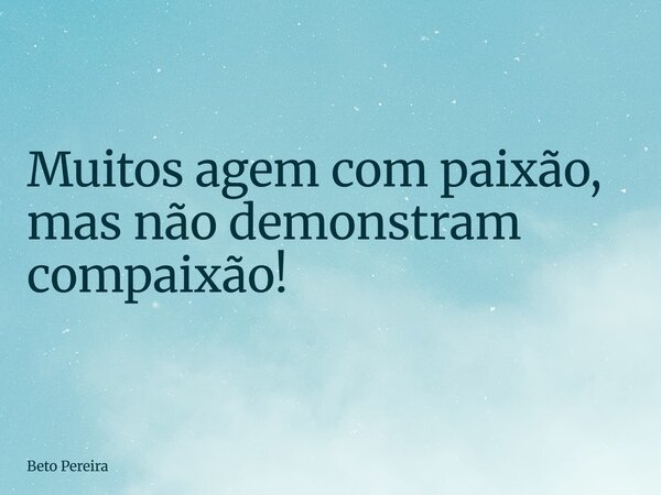 Muitos agem com paixão, mas não demonstram compaixão!... Frase de Beto Pereira.
