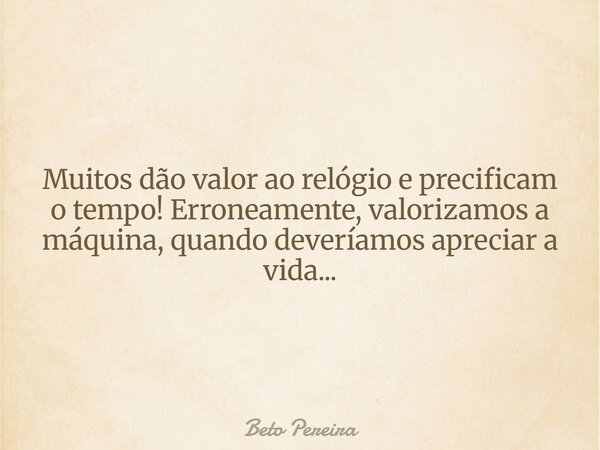 Muitos dão valor ao relógio e precificam o tempo! Erroneamente, valorizamos a máquina, quando deveríamos apreciar a vida...... Frase de Beto Pereira.