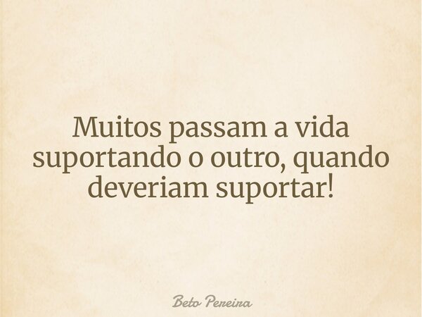 Muitos passam a vida suportando o outro, quando deveriam suportar!... Frase de Beto Pereira.