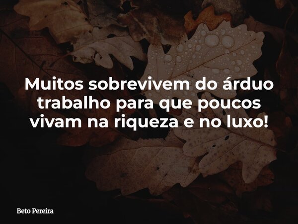 Muitos sobrevivem do árduo trabalho para que poucos vivam na riqueza e no luxo!... Frase de Beto Pereira.