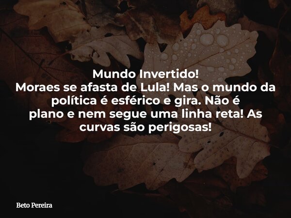 Mundo Invertido! Moraes se afasta de Lula! Mas o mundo da política é esférico e gira. Não é plano e nem segue uma linha reta! As curvas são perigosas!... Frase de Beto Pereira.