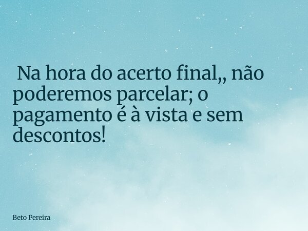 ⁠ Na hora do acerto final,, não poderemos parcelar; o pagamento é à vista e sem descontos!... Frase de Beto Pereira.