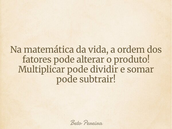 Na matemática da vida, a ordem dos fatores pode alterar o produto! Multiplicar pode dividir e somar pode subtrair!... Frase de Beto Pereira.