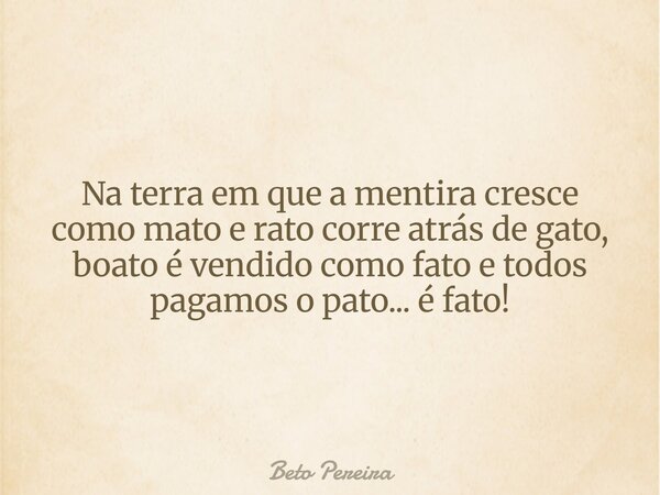 Na terra em que a mentira cresce como mato e rato corre atrás de gato, boato é vendido como fato e todos pagamos o pato... é fato!... Frase de Beto Pereira.