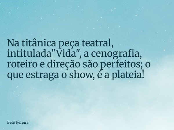 Na titânica peça teatral, intitulada "Vida", a cenografia, roteiro e direção são perfeitos; o que estraga o show, é a plateia!... Frase de Beto Pereira.