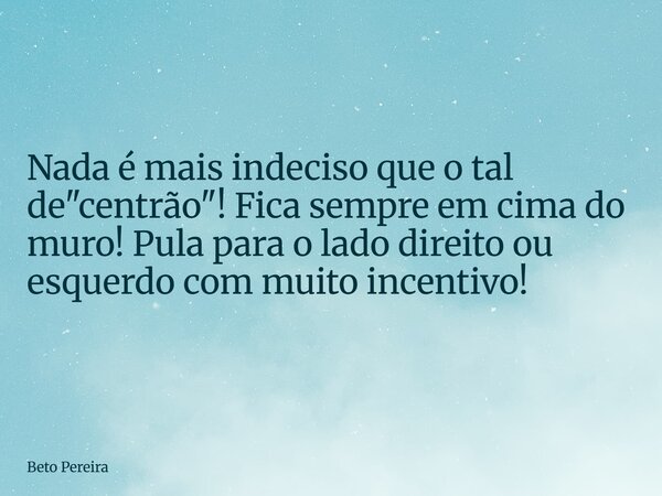 ⁠Nada é mais indeciso que o tal de "centrão"! Fica sempre em cima do muro! Pula para o lado direito ou esquerdo com muito incentivo!... Frase de Beto Pereira.