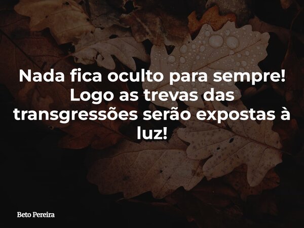 Nada fica oculto para sempre! Logo as trevas das transgressões serão expostas à luz!... Frase de Beto Pereira.