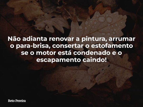 Não adianta renovar a pintura, arrumar o para-brisa, consertar o estofamento se o motor está condenado e o escapamento caindo!⁠... Frase de Beto Pereira.