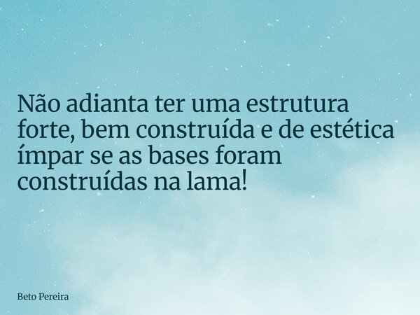 Não adianta ter uma estrutura forte, bem construída e de estética ímpar se as bases foram construídas na lama!... Frase de Beto Pereira.