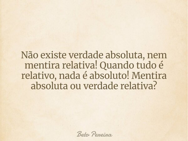 Não existe verdade absoluta, nem mentira relativa! Quando tudo é relativo, nada é absoluto! Mentira absoluta ou verdade relativa?... Frase de Beto Pereira.