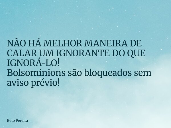 NÃO HÁ MELHOR MANEIRA DE CALAR UM IGNORANTE DO QUE IGNORÁ-LO! Bolsominions são bloqueados sem aviso prévio!... Frase de Beto Pereira.