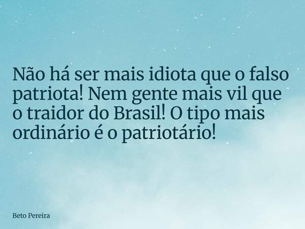 Não há ser mais idiota que o falso patriota! Nem gente mais vil que o traidor do Brasil! O tipo mais ordinário é o patriotário!... Frase de Beto Pereira.