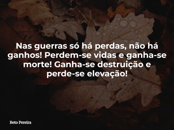 Nas guerras só há perdas, não há ganhos! Perdem-se vidas e ganha-se morte! Ganha-se destruição e perde-se elevação!... Frase de Beto Pereira.