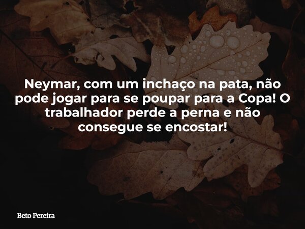 Neymar, com um inchaço na pata, não pode jogar para se poupar para a Copa! O trabalhador perde a perna e não consegue se encostar!... Frase de Beto Pereira.